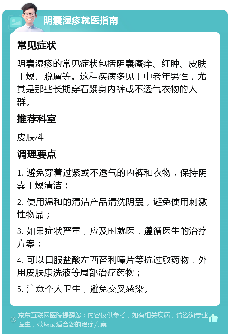 阴囊湿疹就医指南 常见症状 阴囊湿疹的常见症状包括阴囊瘙痒、红肿、皮肤干燥、脱屑等。这种疾病多见于中老年男性，尤其是那些长期穿着紧身内裤或不透气衣物的人群。 推荐科室 皮肤科 调理要点 1. 避免穿着过紧或不透气的内裤和衣物，保持阴囊干燥清洁； 2. 使用温和的清洁产品清洗阴囊，避免使用刺激性物品； 3. 如果症状严重，应及时就医，遵循医生的治疗方案； 4. 可以口服盐酸左西替利嗪片等抗过敏药物，外用皮肤康洗液等局部治疗药物； 5. 注意个人卫生，避免交叉感染。