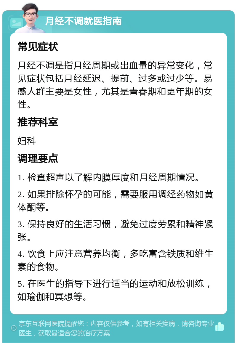 月经不调就医指南 常见症状 月经不调是指月经周期或出血量的异常变化，常见症状包括月经延迟、提前、过多或过少等。易感人群主要是女性，尤其是青春期和更年期的女性。 推荐科室 妇科 调理要点 1. 检查超声以了解内膜厚度和月经周期情况。 2. 如果排除怀孕的可能，需要服用调经药物如黄体酮等。 3. 保持良好的生活习惯，避免过度劳累和精神紧张。 4. 饮食上应注意营养均衡，多吃富含铁质和维生素的食物。 5. 在医生的指导下进行适当的运动和放松训练，如瑜伽和冥想等。