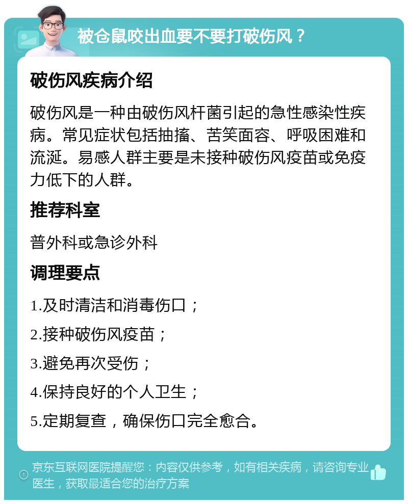 被仓鼠咬出血要不要打破伤风？ 破伤风疾病介绍 破伤风是一种由破伤风杆菌引起的急性感染性疾病。常见症状包括抽搐、苦笑面容、呼吸困难和流涎。易感人群主要是未接种破伤风疫苗或免疫力低下的人群。 推荐科室 普外科或急诊外科 调理要点 1.及时清洁和消毒伤口； 2.接种破伤风疫苗； 3.避免再次受伤； 4.保持良好的个人卫生； 5.定期复查，确保伤口完全愈合。