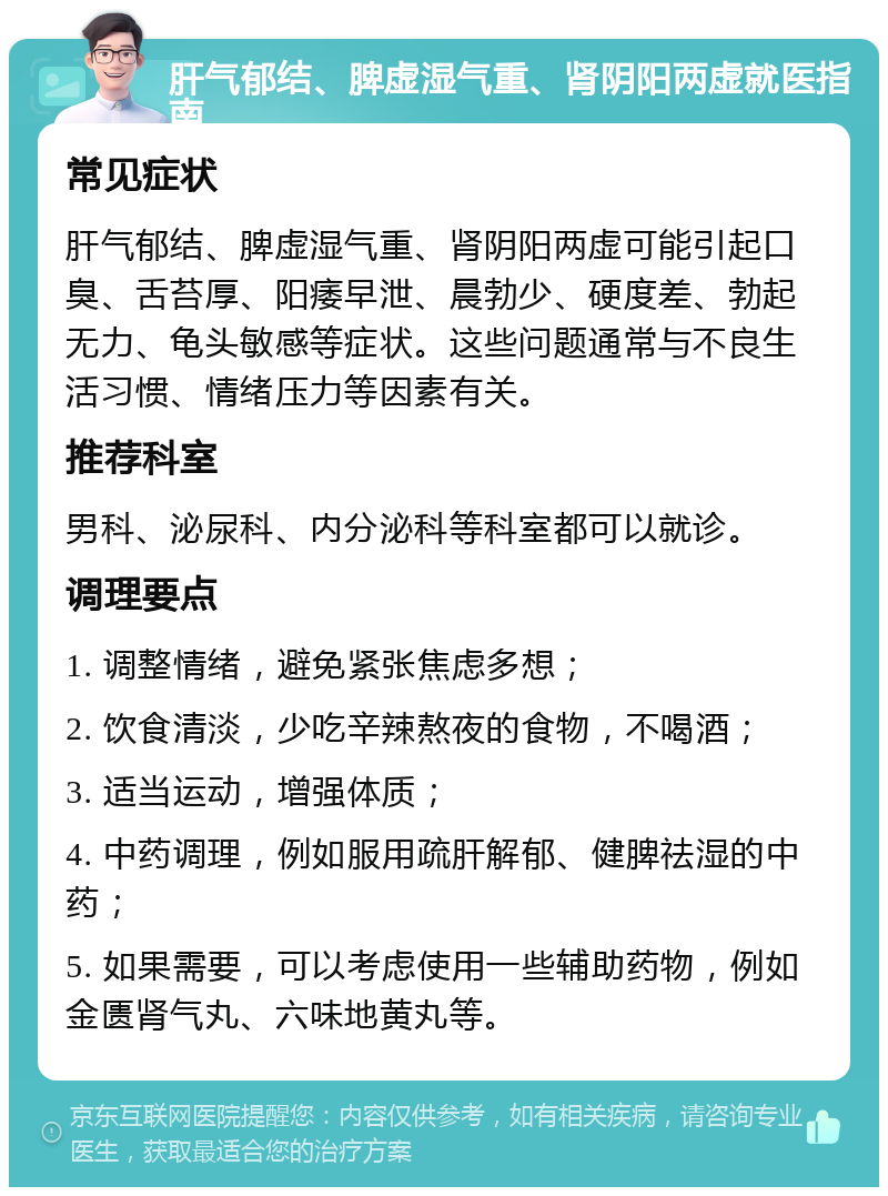 肝气郁结、脾虚湿气重、肾阴阳两虚就医指南 常见症状 肝气郁结、脾虚湿气重、肾阴阳两虚可能引起口臭、舌苔厚、阳痿早泄、晨勃少、硬度差、勃起无力、龟头敏感等症状。这些问题通常与不良生活习惯、情绪压力等因素有关。 推荐科室 男科、泌尿科、内分泌科等科室都可以就诊。 调理要点 1. 调整情绪，避免紧张焦虑多想； 2. 饮食清淡，少吃辛辣熬夜的食物，不喝酒； 3. 适当运动，增强体质； 4. 中药调理，例如服用疏肝解郁、健脾祛湿的中药； 5. 如果需要，可以考虑使用一些辅助药物，例如金匮肾气丸、六味地黄丸等。