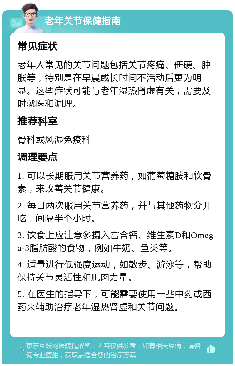 老年关节保健指南 常见症状 老年人常见的关节问题包括关节疼痛、僵硬、肿胀等，特别是在早晨或长时间不活动后更为明显。这些症状可能与老年湿热肾虚有关，需要及时就医和调理。 推荐科室 骨科或风湿免疫科 调理要点 1. 可以长期服用关节营养药，如葡萄糖胺和软骨素，来改善关节健康。 2. 每日两次服用关节营养药，并与其他药物分开吃，间隔半个小时。 3. 饮食上应注意多摄入富含钙、维生素D和Omega-3脂肪酸的食物，例如牛奶、鱼类等。 4. 适量进行低强度运动，如散步、游泳等，帮助保持关节灵活性和肌肉力量。 5. 在医生的指导下，可能需要使用一些中药或西药来辅助治疗老年湿热肾虚和关节问题。