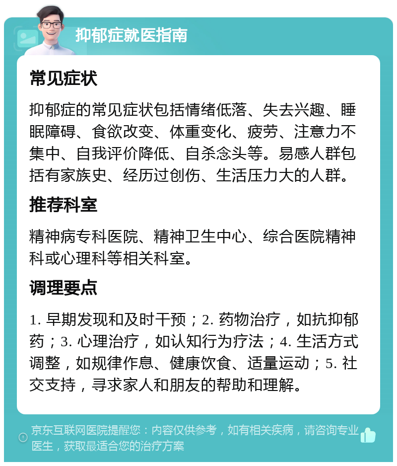 抑郁症就医指南 常见症状 抑郁症的常见症状包括情绪低落、失去兴趣、睡眠障碍、食欲改变、体重变化、疲劳、注意力不集中、自我评价降低、自杀念头等。易感人群包括有家族史、经历过创伤、生活压力大的人群。 推荐科室 精神病专科医院、精神卫生中心、综合医院精神科或心理科等相关科室。 调理要点 1. 早期发现和及时干预；2. 药物治疗，如抗抑郁药；3. 心理治疗，如认知行为疗法；4. 生活方式调整，如规律作息、健康饮食、适量运动；5. 社交支持，寻求家人和朋友的帮助和理解。