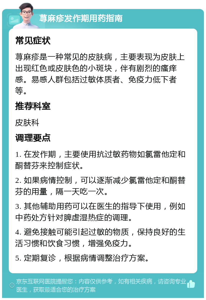 荨麻疹发作期用药指南 常见症状 荨麻疹是一种常见的皮肤病，主要表现为皮肤上出现红色或皮肤色的小斑块，伴有剧烈的瘙痒感。易感人群包括过敏体质者、免疫力低下者等。 推荐科室 皮肤科 调理要点 1. 在发作期，主要使用抗过敏药物如氯雷他定和酮替芬来控制症状。 2. 如果病情控制，可以逐渐减少氯雷他定和酮替芬的用量，隔一天吃一次。 3. 其他辅助用药可以在医生的指导下使用，例如中药处方针对脾虚湿热症的调理。 4. 避免接触可能引起过敏的物质，保持良好的生活习惯和饮食习惯，增强免疫力。 5. 定期复诊，根据病情调整治疗方案。