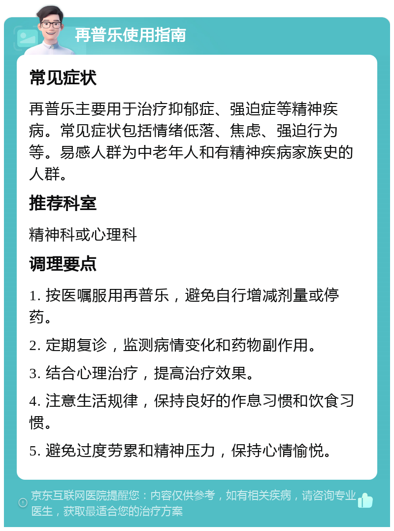 再普乐使用指南 常见症状 再普乐主要用于治疗抑郁症、强迫症等精神疾病。常见症状包括情绪低落、焦虑、强迫行为等。易感人群为中老年人和有精神疾病家族史的人群。 推荐科室 精神科或心理科 调理要点 1. 按医嘱服用再普乐，避免自行增减剂量或停药。 2. 定期复诊，监测病情变化和药物副作用。 3. 结合心理治疗，提高治疗效果。 4. 注意生活规律，保持良好的作息习惯和饮食习惯。 5. 避免过度劳累和精神压力，保持心情愉悦。