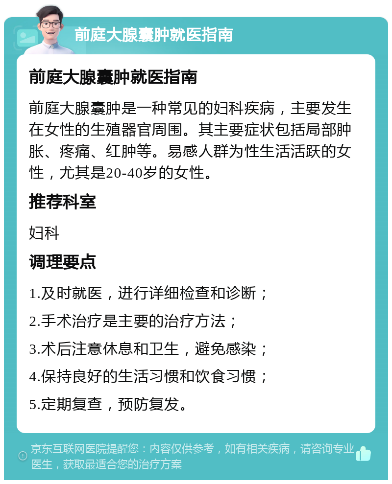 前庭大腺囊肿就医指南 前庭大腺囊肿就医指南 前庭大腺囊肿是一种常见的妇科疾病，主要发生在女性的生殖器官周围。其主要症状包括局部肿胀、疼痛、红肿等。易感人群为性生活活跃的女性，尤其是20-40岁的女性。 推荐科室 妇科 调理要点 1.及时就医，进行详细检查和诊断； 2.手术治疗是主要的治疗方法； 3.术后注意休息和卫生，避免感染； 4.保持良好的生活习惯和饮食习惯； 5.定期复查，预防复发。