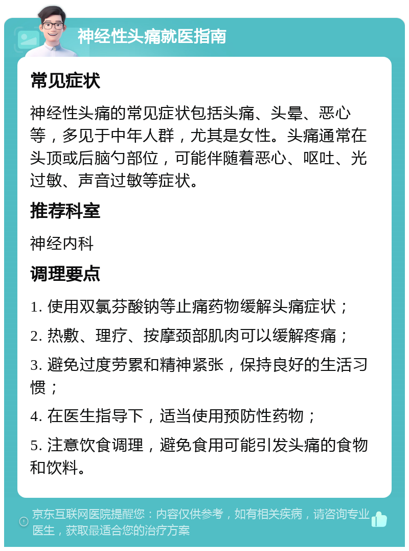 神经性头痛就医指南 常见症状 神经性头痛的常见症状包括头痛、头晕、恶心等，多见于中年人群，尤其是女性。头痛通常在头顶或后脑勺部位，可能伴随着恶心、呕吐、光过敏、声音过敏等症状。 推荐科室 神经内科 调理要点 1. 使用双氯芬酸钠等止痛药物缓解头痛症状； 2. 热敷、理疗、按摩颈部肌肉可以缓解疼痛； 3. 避免过度劳累和精神紧张，保持良好的生活习惯； 4. 在医生指导下，适当使用预防性药物； 5. 注意饮食调理，避免食用可能引发头痛的食物和饮料。