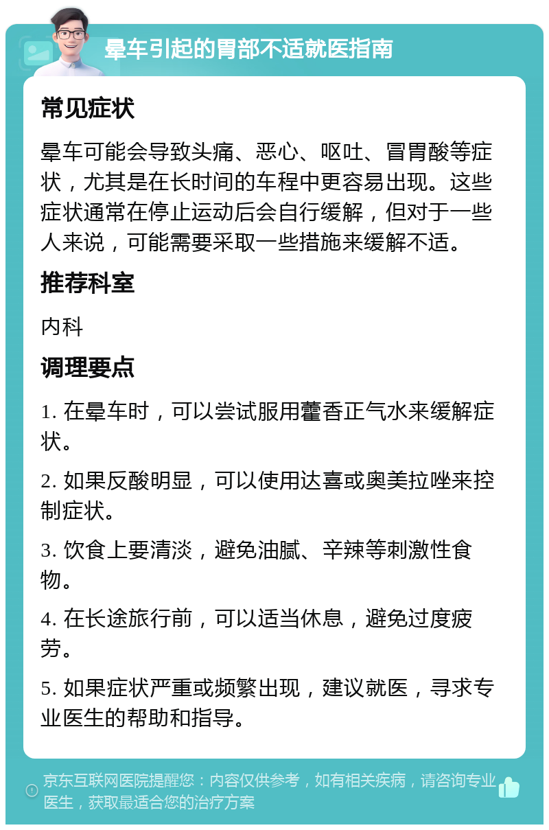 晕车引起的胃部不适就医指南 常见症状 晕车可能会导致头痛、恶心、呕吐、冒胃酸等症状，尤其是在长时间的车程中更容易出现。这些症状通常在停止运动后会自行缓解，但对于一些人来说，可能需要采取一些措施来缓解不适。 推荐科室 内科 调理要点 1. 在晕车时，可以尝试服用藿香正气水来缓解症状。 2. 如果反酸明显，可以使用达喜或奥美拉唑来控制症状。 3. 饮食上要清淡，避免油腻、辛辣等刺激性食物。 4. 在长途旅行前，可以适当休息，避免过度疲劳。 5. 如果症状严重或频繁出现，建议就医，寻求专业医生的帮助和指导。