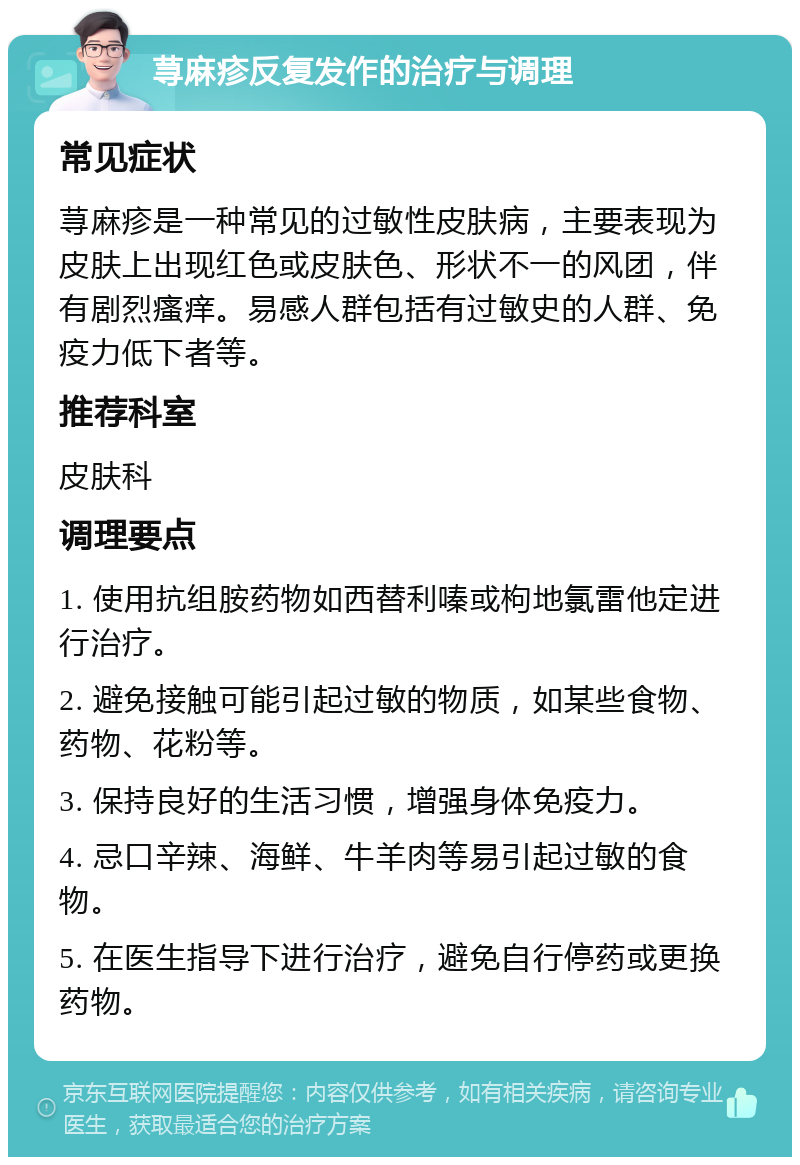 荨麻疹反复发作的治疗与调理 常见症状 荨麻疹是一种常见的过敏性皮肤病，主要表现为皮肤上出现红色或皮肤色、形状不一的风团，伴有剧烈瘙痒。易感人群包括有过敏史的人群、免疫力低下者等。 推荐科室 皮肤科 调理要点 1. 使用抗组胺药物如西替利嗪或枸地氯雷他定进行治疗。 2. 避免接触可能引起过敏的物质，如某些食物、药物、花粉等。 3. 保持良好的生活习惯，增强身体免疫力。 4. 忌口辛辣、海鲜、牛羊肉等易引起过敏的食物。 5. 在医生指导下进行治疗，避免自行停药或更换药物。