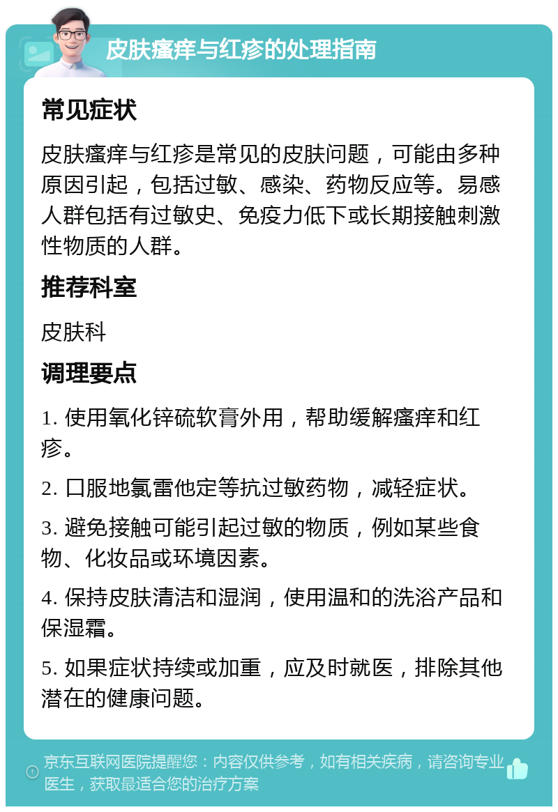 皮肤瘙痒与红疹的处理指南 常见症状 皮肤瘙痒与红疹是常见的皮肤问题，可能由多种原因引起，包括过敏、感染、药物反应等。易感人群包括有过敏史、免疫力低下或长期接触刺激性物质的人群。 推荐科室 皮肤科 调理要点 1. 使用氧化锌硫软膏外用，帮助缓解瘙痒和红疹。 2. 口服地氯雷他定等抗过敏药物，减轻症状。 3. 避免接触可能引起过敏的物质，例如某些食物、化妆品或环境因素。 4. 保持皮肤清洁和湿润，使用温和的洗浴产品和保湿霜。 5. 如果症状持续或加重，应及时就医，排除其他潜在的健康问题。