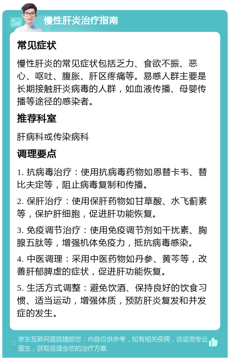 慢性肝炎治疗指南 常见症状 慢性肝炎的常见症状包括乏力、食欲不振、恶心、呕吐、腹胀、肝区疼痛等。易感人群主要是长期接触肝炎病毒的人群，如血液传播、母婴传播等途径的感染者。 推荐科室 肝病科或传染病科 调理要点 1. 抗病毒治疗：使用抗病毒药物如恩替卡韦、替比夫定等，阻止病毒复制和传播。 2. 保肝治疗：使用保肝药物如甘草酸、水飞蓟素等，保护肝细胞，促进肝功能恢复。 3. 免疫调节治疗：使用免疫调节剂如干扰素、胸腺五肽等，增强机体免疫力，抵抗病毒感染。 4. 中医调理：采用中医药物如丹参、黄芩等，改善肝郁脾虚的症状，促进肝功能恢复。 5. 生活方式调整：避免饮酒、保持良好的饮食习惯、适当运动，增强体质，预防肝炎复发和并发症的发生。