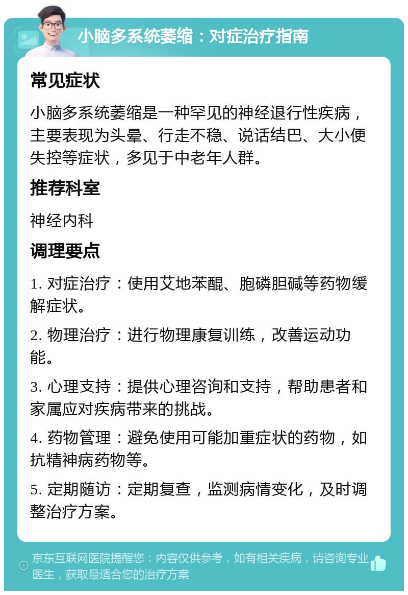 小脑多系统萎缩：对症治疗指南 常见症状 小脑多系统萎缩是一种罕见的神经退行性疾病，主要表现为头晕、行走不稳、说话结巴、大小便失控等症状，多见于中老年人群。 推荐科室 神经内科 调理要点 1. 对症治疗：使用艾地苯醌、胞磷胆碱等药物缓解症状。 2. 物理治疗：进行物理康复训练，改善运动功能。 3. 心理支持：提供心理咨询和支持，帮助患者和家属应对疾病带来的挑战。 4. 药物管理：避免使用可能加重症状的药物，如抗精神病药物等。 5. 定期随访：定期复查，监测病情变化，及时调整治疗方案。