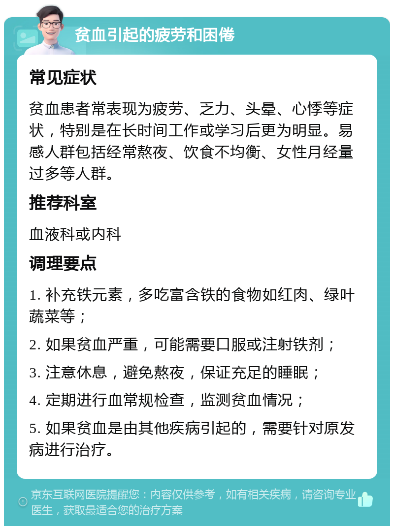 贫血引起的疲劳和困倦 常见症状 贫血患者常表现为疲劳、乏力、头晕、心悸等症状，特别是在长时间工作或学习后更为明显。易感人群包括经常熬夜、饮食不均衡、女性月经量过多等人群。 推荐科室 血液科或内科 调理要点 1. 补充铁元素，多吃富含铁的食物如红肉、绿叶蔬菜等； 2. 如果贫血严重，可能需要口服或注射铁剂； 3. 注意休息，避免熬夜，保证充足的睡眠； 4. 定期进行血常规检查，监测贫血情况； 5. 如果贫血是由其他疾病引起的，需要针对原发病进行治疗。