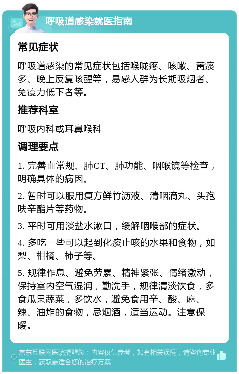 呼吸道感染就医指南 常见症状 呼吸道感染的常见症状包括喉咙疼、咳嗽、黄痰多、晚上反复咳醒等，易感人群为长期吸烟者、免疫力低下者等。 推荐科室 呼吸内科或耳鼻喉科 调理要点 1. 完善血常规、肺CT、肺功能、咽喉镜等检查，明确具体的病因。 2. 暂时可以服用复方鲜竹沥液、清咽滴丸、头孢呋辛酯片等药物。 3. 平时可用淡盐水漱口，缓解咽喉部的症状。 4. 多吃一些可以起到化痰止咳的水果和食物，如梨、柑橘、柿子等。 5. 规律作息、避免劳累、精神紧张、情绪激动，保持室内空气湿润，勤洗手，规律清淡饮食，多食瓜果蔬菜，多饮水，避免食用辛、酸、麻、辣、油炸的食物，忌烟酒，适当运动。注意保暖。