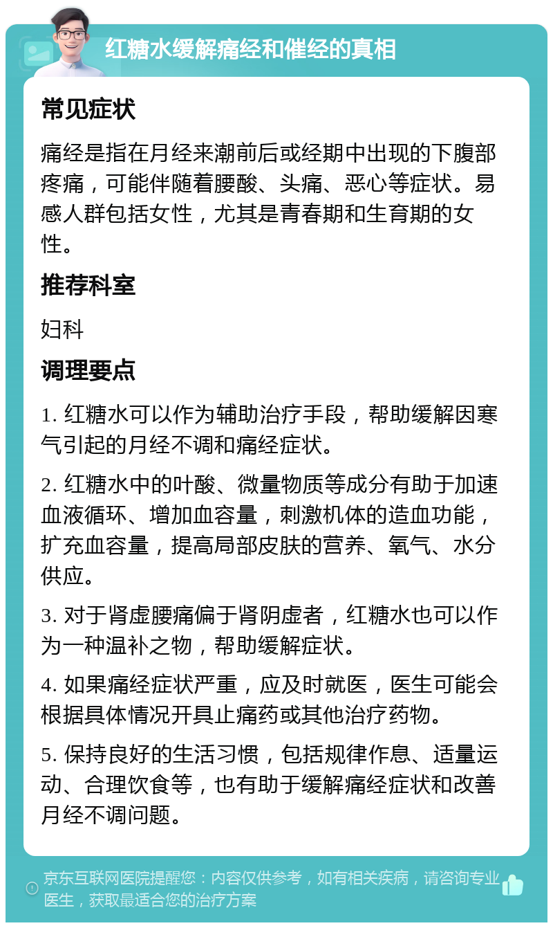 红糖水缓解痛经和催经的真相 常见症状 痛经是指在月经来潮前后或经期中出现的下腹部疼痛，可能伴随着腰酸、头痛、恶心等症状。易感人群包括女性，尤其是青春期和生育期的女性。 推荐科室 妇科 调理要点 1. 红糖水可以作为辅助治疗手段，帮助缓解因寒气引起的月经不调和痛经症状。 2. 红糖水中的叶酸、微量物质等成分有助于加速血液循环、增加血容量，刺激机体的造血功能，扩充血容量，提高局部皮肤的营养、氧气、水分供应。 3. 对于肾虚腰痛偏于肾阴虚者，红糖水也可以作为一种温补之物，帮助缓解症状。 4. 如果痛经症状严重，应及时就医，医生可能会根据具体情况开具止痛药或其他治疗药物。 5. 保持良好的生活习惯，包括规律作息、适量运动、合理饮食等，也有助于缓解痛经症状和改善月经不调问题。