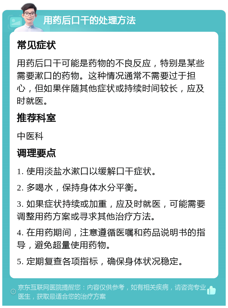 用药后口干的处理方法 常见症状 用药后口干可能是药物的不良反应，特别是某些需要漱口的药物。这种情况通常不需要过于担心，但如果伴随其他症状或持续时间较长，应及时就医。 推荐科室 中医科 调理要点 1. 使用淡盐水漱口以缓解口干症状。 2. 多喝水，保持身体水分平衡。 3. 如果症状持续或加重，应及时就医，可能需要调整用药方案或寻求其他治疗方法。 4. 在用药期间，注意遵循医嘱和药品说明书的指导，避免超量使用药物。 5. 定期复查各项指标，确保身体状况稳定。