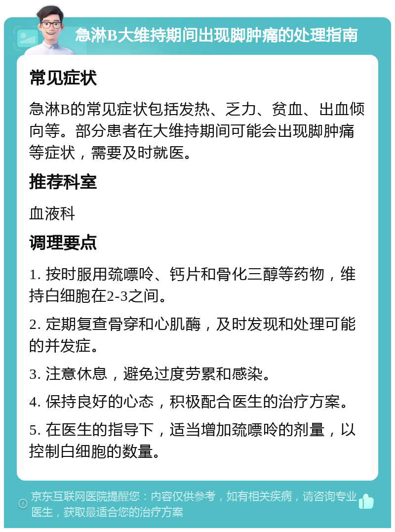 急淋B大维持期间出现脚肿痛的处理指南 常见症状 急淋B的常见症状包括发热、乏力、贫血、出血倾向等。部分患者在大维持期间可能会出现脚肿痛等症状，需要及时就医。 推荐科室 血液科 调理要点 1. 按时服用巯嘌呤、钙片和骨化三醇等药物，维持白细胞在2-3之间。 2. 定期复查骨穿和心肌酶，及时发现和处理可能的并发症。 3. 注意休息，避免过度劳累和感染。 4. 保持良好的心态，积极配合医生的治疗方案。 5. 在医生的指导下，适当增加巯嘌呤的剂量，以控制白细胞的数量。