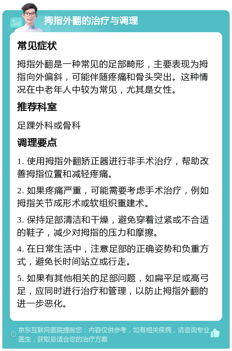 拇指外翻的治疗与调理 常见症状 拇指外翻是一种常见的足部畸形，主要表现为拇指向外偏斜，可能伴随疼痛和骨头突出。这种情况在中老年人中较为常见，尤其是女性。 推荐科室 足踝外科或骨科 调理要点 1. 使用拇指外翻矫正器进行非手术治疗，帮助改善拇指位置和减轻疼痛。 2. 如果疼痛严重，可能需要考虑手术治疗，例如拇指关节成形术或软组织重建术。 3. 保持足部清洁和干燥，避免穿着过紧或不合适的鞋子，减少对拇指的压力和摩擦。 4. 在日常生活中，注意足部的正确姿势和负重方式，避免长时间站立或行走。 5. 如果有其他相关的足部问题，如扁平足或高弓足，应同时进行治疗和管理，以防止拇指外翻的进一步恶化。