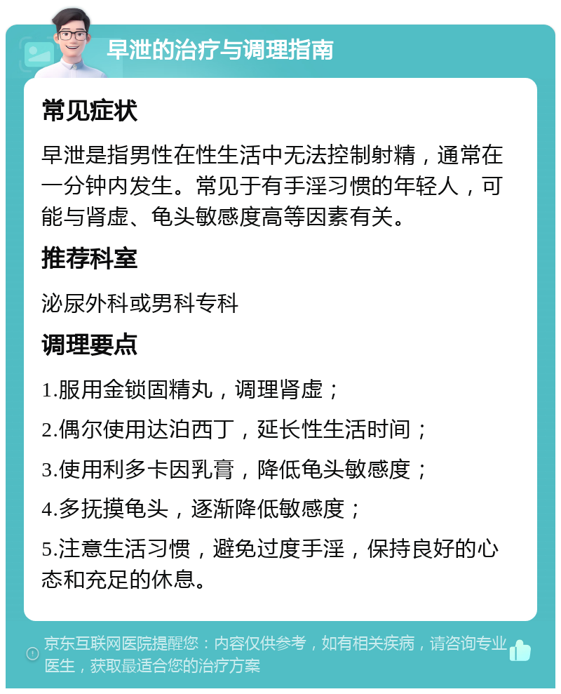 早泄的治疗与调理指南 常见症状 早泄是指男性在性生活中无法控制射精，通常在一分钟内发生。常见于有手淫习惯的年轻人，可能与肾虚、龟头敏感度高等因素有关。 推荐科室 泌尿外科或男科专科 调理要点 1.服用金锁固精丸，调理肾虚； 2.偶尔使用达泊西丁，延长性生活时间； 3.使用利多卡因乳膏，降低龟头敏感度； 4.多抚摸龟头，逐渐降低敏感度； 5.注意生活习惯，避免过度手淫，保持良好的心态和充足的休息。