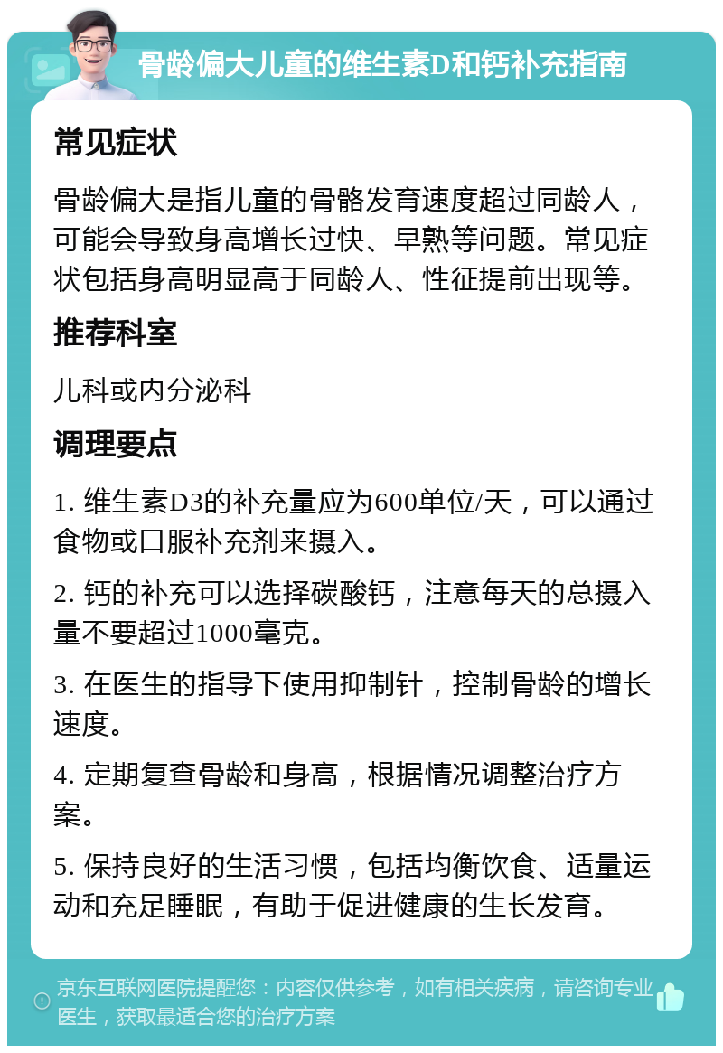 骨龄偏大儿童的维生素D和钙补充指南 常见症状 骨龄偏大是指儿童的骨骼发育速度超过同龄人，可能会导致身高增长过快、早熟等问题。常见症状包括身高明显高于同龄人、性征提前出现等。 推荐科室 儿科或内分泌科 调理要点 1. 维生素D3的补充量应为600单位/天，可以通过食物或口服补充剂来摄入。 2. 钙的补充可以选择碳酸钙，注意每天的总摄入量不要超过1000毫克。 3. 在医生的指导下使用抑制针，控制骨龄的增长速度。 4. 定期复查骨龄和身高，根据情况调整治疗方案。 5. 保持良好的生活习惯，包括均衡饮食、适量运动和充足睡眠，有助于促进健康的生长发育。