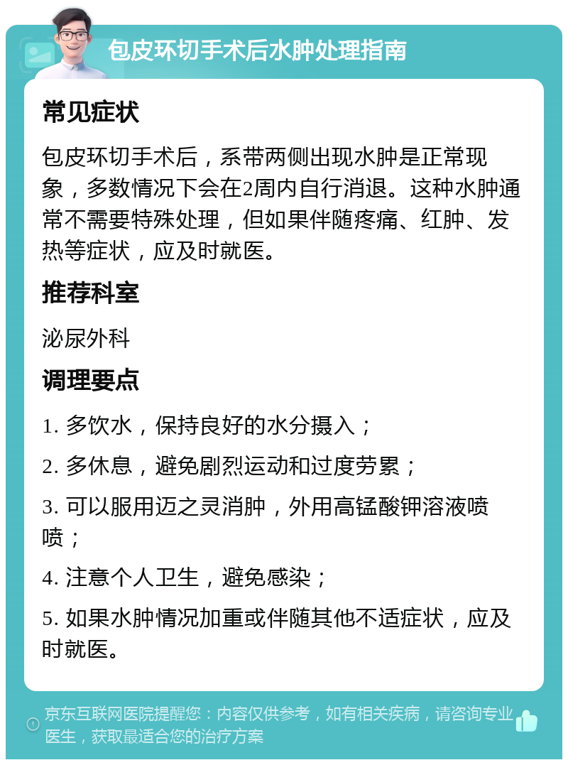 包皮环切手术后水肿处理指南 常见症状 包皮环切手术后，系带两侧出现水肿是正常现象，多数情况下会在2周内自行消退。这种水肿通常不需要特殊处理，但如果伴随疼痛、红肿、发热等症状，应及时就医。 推荐科室 泌尿外科 调理要点 1. 多饮水，保持良好的水分摄入； 2. 多休息，避免剧烈运动和过度劳累； 3. 可以服用迈之灵消肿，外用高锰酸钾溶液喷喷； 4. 注意个人卫生，避免感染； 5. 如果水肿情况加重或伴随其他不适症状，应及时就医。