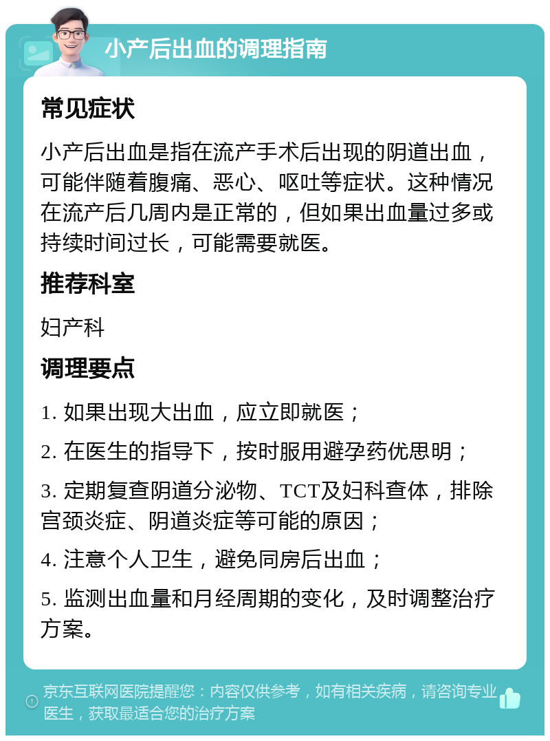 小产后出血的调理指南 常见症状 小产后出血是指在流产手术后出现的阴道出血，可能伴随着腹痛、恶心、呕吐等症状。这种情况在流产后几周内是正常的，但如果出血量过多或持续时间过长，可能需要就医。 推荐科室 妇产科 调理要点 1. 如果出现大出血，应立即就医； 2. 在医生的指导下，按时服用避孕药优思明； 3. 定期复查阴道分泌物、TCT及妇科查体，排除宫颈炎症、阴道炎症等可能的原因； 4. 注意个人卫生，避免同房后出血； 5. 监测出血量和月经周期的变化，及时调整治疗方案。