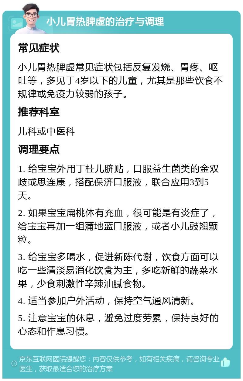 小儿胃热脾虚的治疗与调理 常见症状 小儿胃热脾虚常见症状包括反复发烧、胃疼、呕吐等，多见于4岁以下的儿童，尤其是那些饮食不规律或免疫力较弱的孩子。 推荐科室 儿科或中医科 调理要点 1. 给宝宝外用丁桂儿脐贴，口服益生菌类的金双歧或思连康，搭配保济口服液，联合应用3到5天。 2. 如果宝宝扁桃体有充血，很可能是有炎症了，给宝宝再加一组蒲地蓝口服液，或者小儿豉翘颗粒。 3. 给宝宝多喝水，促进新陈代谢，饮食方面可以吃一些清淡易消化饮食为主，多吃新鲜的蔬菜水果，少食刺激性辛辣油腻食物。 4. 适当参加户外活动，保持空气通风清新。 5. 注意宝宝的休息，避免过度劳累，保持良好的心态和作息习惯。