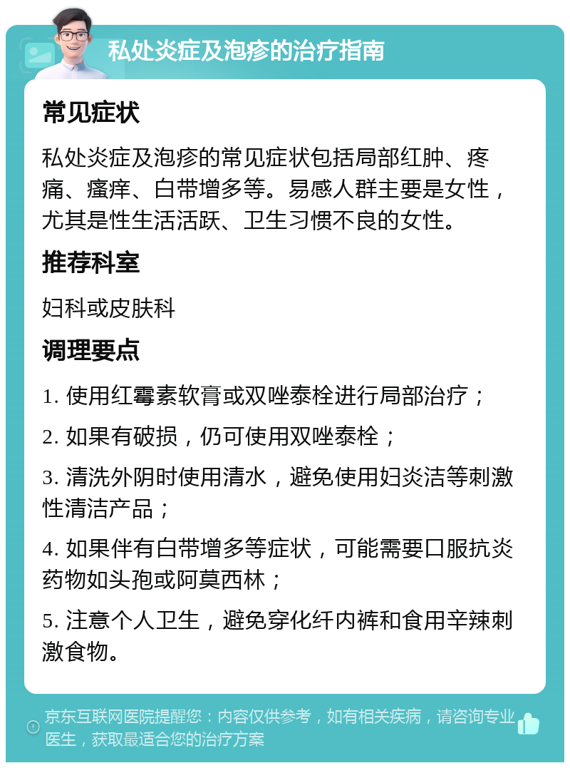 私处炎症及泡疹的治疗指南 常见症状 私处炎症及泡疹的常见症状包括局部红肿、疼痛、瘙痒、白带增多等。易感人群主要是女性，尤其是性生活活跃、卫生习惯不良的女性。 推荐科室 妇科或皮肤科 调理要点 1. 使用红霉素软膏或双唑泰栓进行局部治疗； 2. 如果有破损，仍可使用双唑泰栓； 3. 清洗外阴时使用清水，避免使用妇炎洁等刺激性清洁产品； 4. 如果伴有白带增多等症状，可能需要口服抗炎药物如头孢或阿莫西林； 5. 注意个人卫生，避免穿化纤内裤和食用辛辣刺激食物。