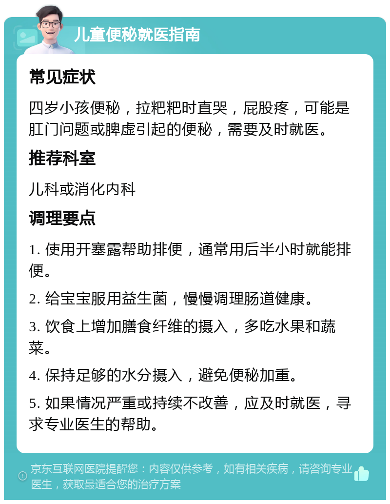 儿童便秘就医指南 常见症状 四岁小孩便秘，拉粑粑时直哭，屁股疼，可能是肛门问题或脾虚引起的便秘，需要及时就医。 推荐科室 儿科或消化内科 调理要点 1. 使用开塞露帮助排便，通常用后半小时就能排便。 2. 给宝宝服用益生菌，慢慢调理肠道健康。 3. 饮食上增加膳食纤维的摄入，多吃水果和蔬菜。 4. 保持足够的水分摄入，避免便秘加重。 5. 如果情况严重或持续不改善，应及时就医，寻求专业医生的帮助。