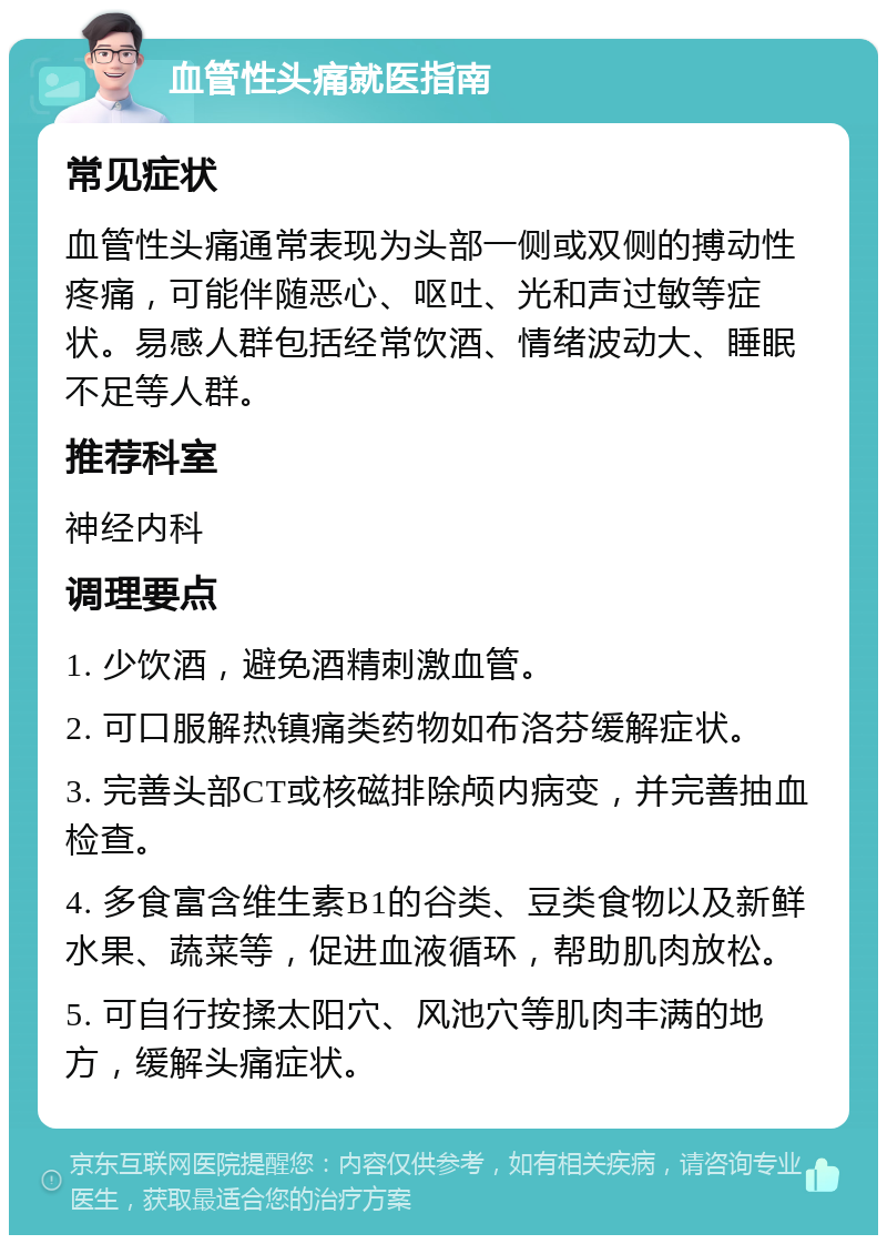 血管性头痛就医指南 常见症状 血管性头痛通常表现为头部一侧或双侧的搏动性疼痛，可能伴随恶心、呕吐、光和声过敏等症状。易感人群包括经常饮酒、情绪波动大、睡眠不足等人群。 推荐科室 神经内科 调理要点 1. 少饮酒，避免酒精刺激血管。 2. 可口服解热镇痛类药物如布洛芬缓解症状。 3. 完善头部CT或核磁排除颅内病变，并完善抽血检查。 4. 多食富含维生素B1的谷类、豆类食物以及新鲜水果、蔬菜等，促进血液循环，帮助肌肉放松。 5. 可自行按揉太阳穴、风池穴等肌肉丰满的地方，缓解头痛症状。