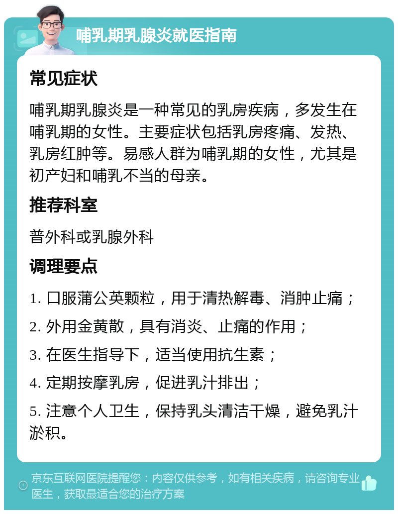 哺乳期乳腺炎就医指南 常见症状 哺乳期乳腺炎是一种常见的乳房疾病，多发生在哺乳期的女性。主要症状包括乳房疼痛、发热、乳房红肿等。易感人群为哺乳期的女性，尤其是初产妇和哺乳不当的母亲。 推荐科室 普外科或乳腺外科 调理要点 1. 口服蒲公英颗粒，用于清热解毒、消肿止痛； 2. 外用金黄散，具有消炎、止痛的作用； 3. 在医生指导下，适当使用抗生素； 4. 定期按摩乳房，促进乳汁排出； 5. 注意个人卫生，保持乳头清洁干燥，避免乳汁淤积。