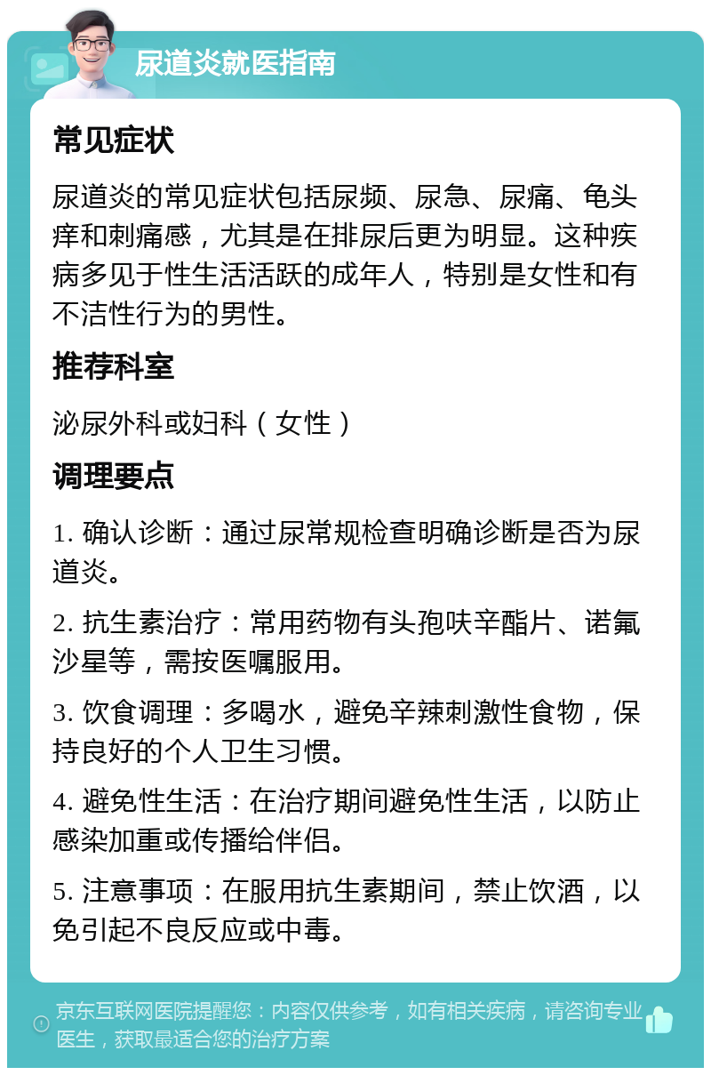 尿道炎就医指南 常见症状 尿道炎的常见症状包括尿频、尿急、尿痛、龟头痒和刺痛感，尤其是在排尿后更为明显。这种疾病多见于性生活活跃的成年人，特别是女性和有不洁性行为的男性。 推荐科室 泌尿外科或妇科（女性） 调理要点 1. 确认诊断：通过尿常规检查明确诊断是否为尿道炎。 2. 抗生素治疗：常用药物有头孢呋辛酯片、诺氟沙星等，需按医嘱服用。 3. 饮食调理：多喝水，避免辛辣刺激性食物，保持良好的个人卫生习惯。 4. 避免性生活：在治疗期间避免性生活，以防止感染加重或传播给伴侣。 5. 注意事项：在服用抗生素期间，禁止饮酒，以免引起不良反应或中毒。