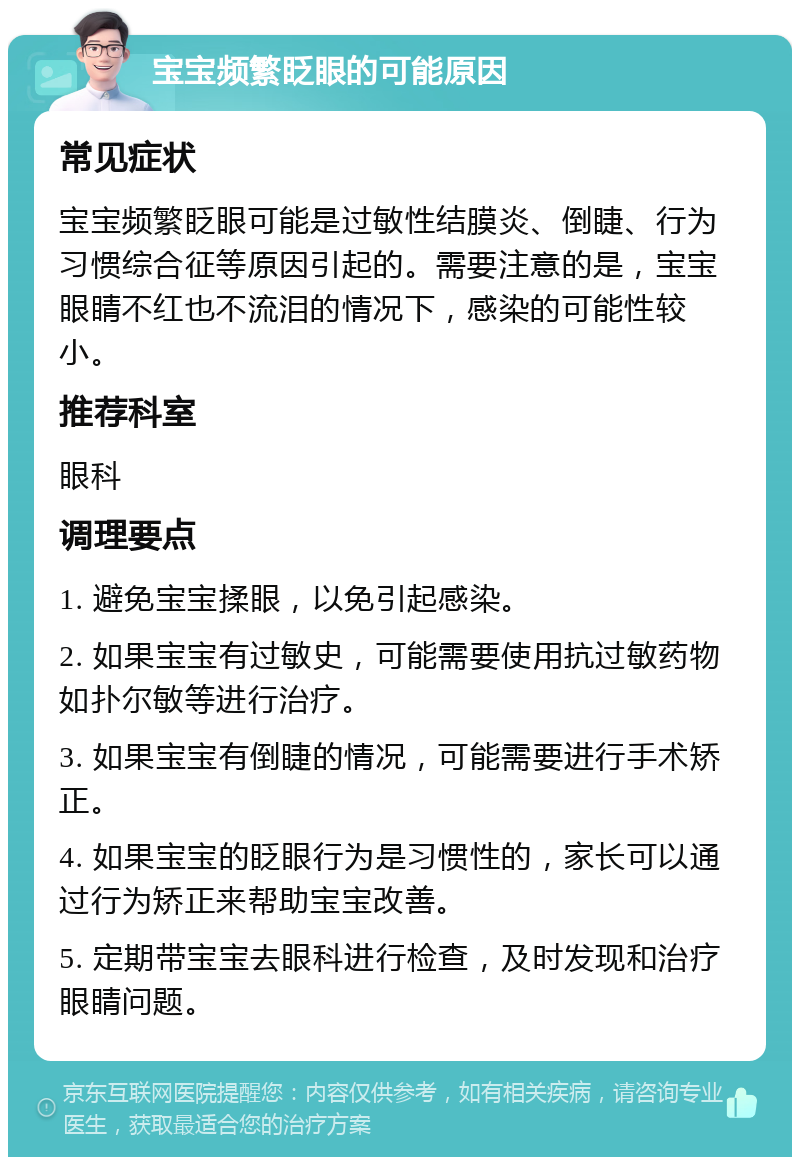 宝宝频繁眨眼的可能原因 常见症状 宝宝频繁眨眼可能是过敏性结膜炎、倒睫、行为习惯综合征等原因引起的。需要注意的是，宝宝眼睛不红也不流泪的情况下，感染的可能性较小。 推荐科室 眼科 调理要点 1. 避免宝宝揉眼，以免引起感染。 2. 如果宝宝有过敏史，可能需要使用抗过敏药物如扑尔敏等进行治疗。 3. 如果宝宝有倒睫的情况，可能需要进行手术矫正。 4. 如果宝宝的眨眼行为是习惯性的，家长可以通过行为矫正来帮助宝宝改善。 5. 定期带宝宝去眼科进行检查，及时发现和治疗眼睛问题。