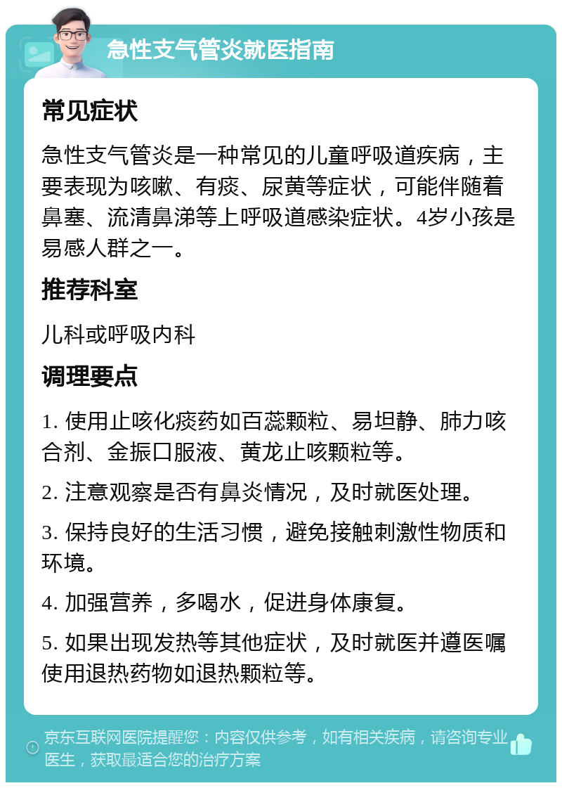 急性支气管炎就医指南 常见症状 急性支气管炎是一种常见的儿童呼吸道疾病，主要表现为咳嗽、有痰、尿黄等症状，可能伴随着鼻塞、流清鼻涕等上呼吸道感染症状。4岁小孩是易感人群之一。 推荐科室 儿科或呼吸内科 调理要点 1. 使用止咳化痰药如百蕊颗粒、易坦静、肺力咳合剂、金振口服液、黄龙止咳颗粒等。 2. 注意观察是否有鼻炎情况，及时就医处理。 3. 保持良好的生活习惯，避免接触刺激性物质和环境。 4. 加强营养，多喝水，促进身体康复。 5. 如果出现发热等其他症状，及时就医并遵医嘱使用退热药物如退热颗粒等。