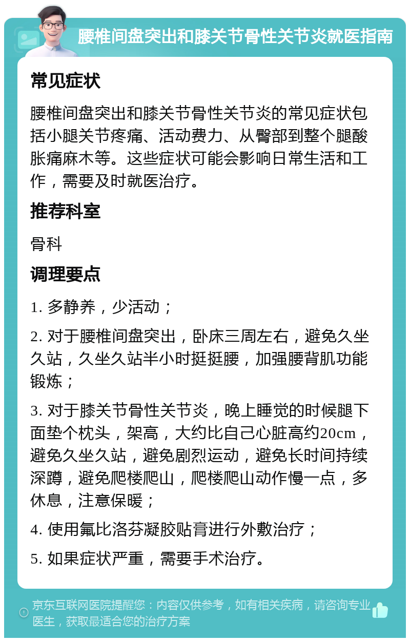 腰椎间盘突出和膝关节骨性关节炎就医指南 常见症状 腰椎间盘突出和膝关节骨性关节炎的常见症状包括小腿关节疼痛、活动费力、从臀部到整个腿酸胀痛麻木等。这些症状可能会影响日常生活和工作，需要及时就医治疗。 推荐科室 骨科 调理要点 1. 多静养，少活动； 2. 对于腰椎间盘突出，卧床三周左右，避免久坐久站，久坐久站半小时挺挺腰，加强腰背肌功能锻炼； 3. 对于膝关节骨性关节炎，晚上睡觉的时候腿下面垫个枕头，架高，大约比自己心脏高约20cm，避免久坐久站，避免剧烈运动，避免长时间持续深蹲，避免爬楼爬山，爬楼爬山动作慢一点，多休息，注意保暖； 4. 使用氟比洛芬凝胶贴膏进行外敷治疗； 5. 如果症状严重，需要手术治疗。