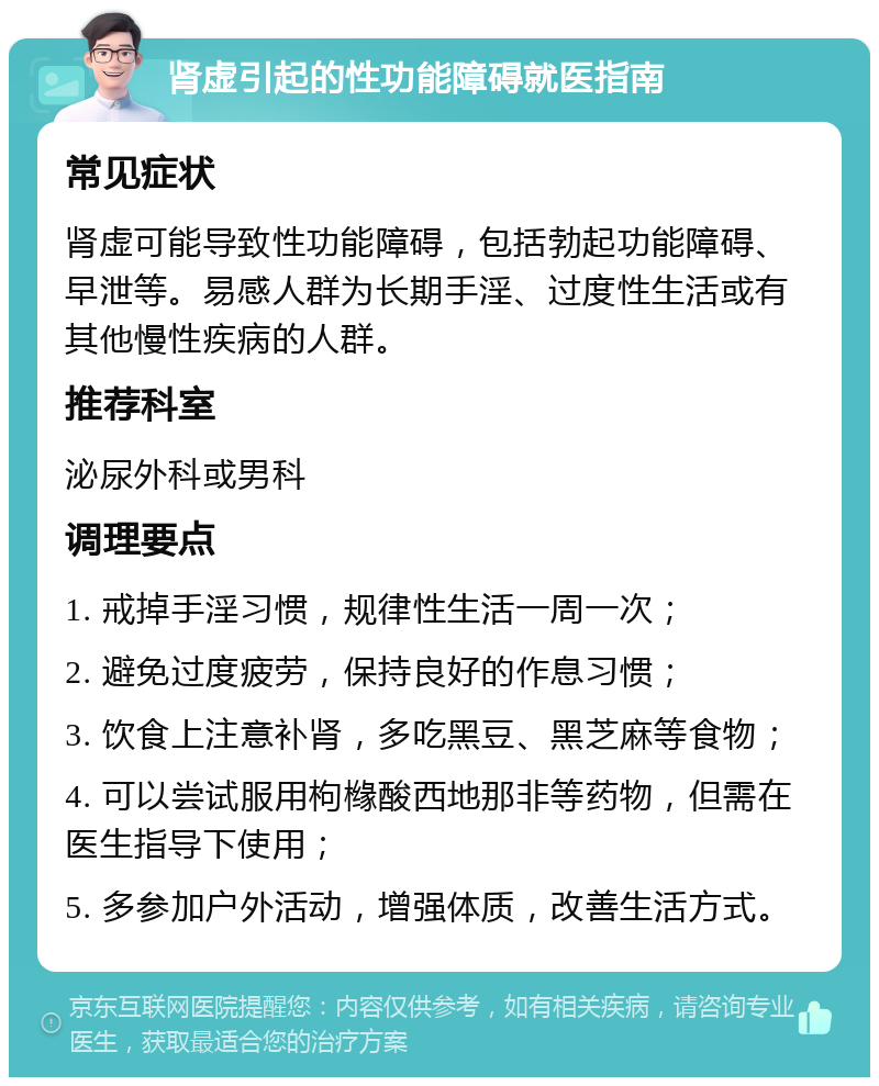 肾虚引起的性功能障碍就医指南 常见症状 肾虚可能导致性功能障碍，包括勃起功能障碍、早泄等。易感人群为长期手淫、过度性生活或有其他慢性疾病的人群。 推荐科室 泌尿外科或男科 调理要点 1. 戒掉手淫习惯，规律性生活一周一次； 2. 避免过度疲劳，保持良好的作息习惯； 3. 饮食上注意补肾，多吃黑豆、黑芝麻等食物； 4. 可以尝试服用枸橼酸西地那非等药物，但需在医生指导下使用； 5. 多参加户外活动，增强体质，改善生活方式。