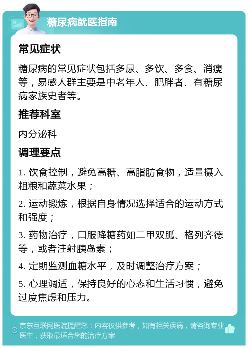 糖尿病就医指南 常见症状 糖尿病的常见症状包括多尿、多饮、多食、消瘦等，易感人群主要是中老年人、肥胖者、有糖尿病家族史者等。 推荐科室 内分泌科 调理要点 1. 饮食控制，避免高糖、高脂肪食物，适量摄入粗粮和蔬菜水果； 2. 运动锻炼，根据自身情况选择适合的运动方式和强度； 3. 药物治疗，口服降糖药如二甲双胍、格列齐德等，或者注射胰岛素； 4. 定期监测血糖水平，及时调整治疗方案； 5. 心理调适，保持良好的心态和生活习惯，避免过度焦虑和压力。