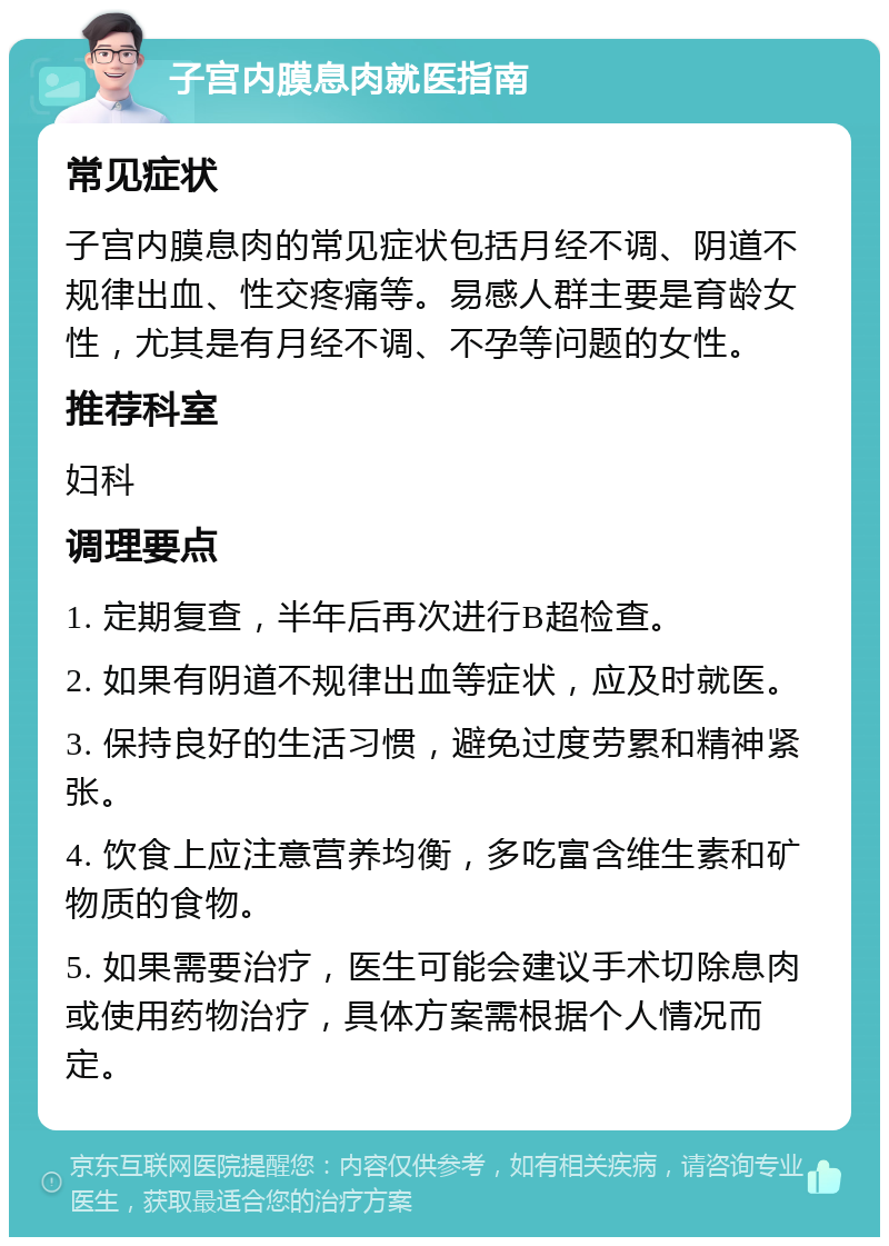 子宫内膜息肉就医指南 常见症状 子宫内膜息肉的常见症状包括月经不调、阴道不规律出血、性交疼痛等。易感人群主要是育龄女性，尤其是有月经不调、不孕等问题的女性。 推荐科室 妇科 调理要点 1. 定期复查，半年后再次进行B超检查。 2. 如果有阴道不规律出血等症状，应及时就医。 3. 保持良好的生活习惯，避免过度劳累和精神紧张。 4. 饮食上应注意营养均衡，多吃富含维生素和矿物质的食物。 5. 如果需要治疗，医生可能会建议手术切除息肉或使用药物治疗，具体方案需根据个人情况而定。