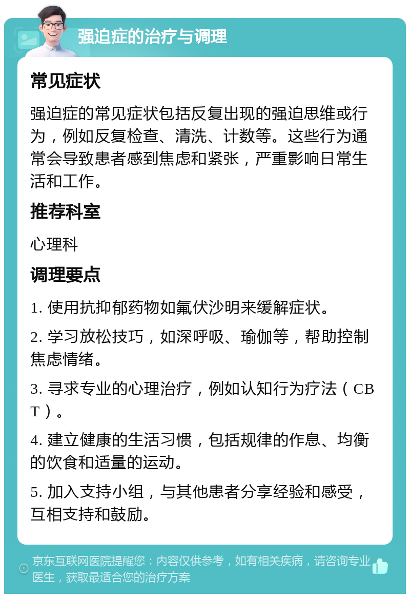 强迫症的治疗与调理 常见症状 强迫症的常见症状包括反复出现的强迫思维或行为，例如反复检查、清洗、计数等。这些行为通常会导致患者感到焦虑和紧张，严重影响日常生活和工作。 推荐科室 心理科 调理要点 1. 使用抗抑郁药物如氟伏沙明来缓解症状。 2. 学习放松技巧，如深呼吸、瑜伽等，帮助控制焦虑情绪。 3. 寻求专业的心理治疗，例如认知行为疗法（CBT）。 4. 建立健康的生活习惯，包括规律的作息、均衡的饮食和适量的运动。 5. 加入支持小组，与其他患者分享经验和感受，互相支持和鼓励。