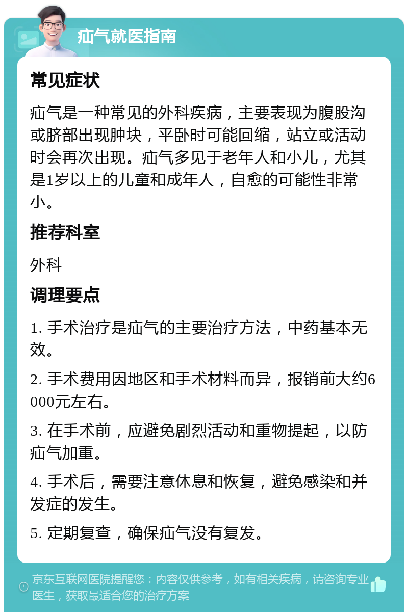 疝气就医指南 常见症状 疝气是一种常见的外科疾病，主要表现为腹股沟或脐部出现肿块，平卧时可能回缩，站立或活动时会再次出现。疝气多见于老年人和小儿，尤其是1岁以上的儿童和成年人，自愈的可能性非常小。 推荐科室 外科 调理要点 1. 手术治疗是疝气的主要治疗方法，中药基本无效。 2. 手术费用因地区和手术材料而异，报销前大约6000元左右。 3. 在手术前，应避免剧烈活动和重物提起，以防疝气加重。 4. 手术后，需要注意休息和恢复，避免感染和并发症的发生。 5. 定期复查，确保疝气没有复发。