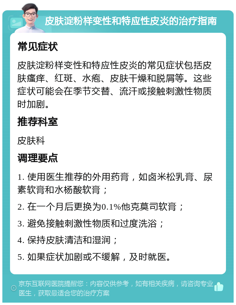 皮肤淀粉样变性和特应性皮炎的治疗指南 常见症状 皮肤淀粉样变性和特应性皮炎的常见症状包括皮肤瘙痒、红斑、水疱、皮肤干燥和脱屑等。这些症状可能会在季节交替、流汗或接触刺激性物质时加剧。 推荐科室 皮肤科 调理要点 1. 使用医生推荐的外用药膏，如卤米松乳膏、尿素软膏和水杨酸软膏； 2. 在一个月后更换为0.1%他克莫司软膏； 3. 避免接触刺激性物质和过度洗浴； 4. 保持皮肤清洁和湿润； 5. 如果症状加剧或不缓解，及时就医。