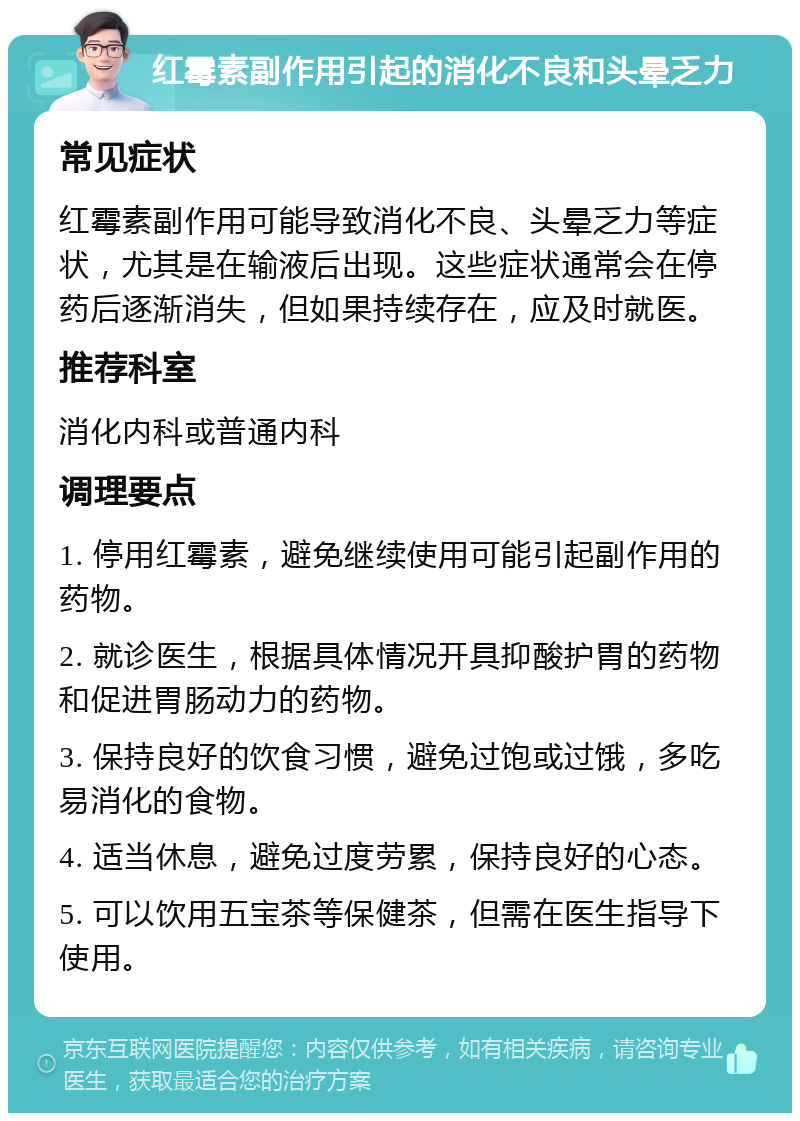 红霉素副作用引起的消化不良和头晕乏力 常见症状 红霉素副作用可能导致消化不良、头晕乏力等症状，尤其是在输液后出现。这些症状通常会在停药后逐渐消失，但如果持续存在，应及时就医。 推荐科室 消化内科或普通内科 调理要点 1. 停用红霉素，避免继续使用可能引起副作用的药物。 2. 就诊医生，根据具体情况开具抑酸护胃的药物和促进胃肠动力的药物。 3. 保持良好的饮食习惯，避免过饱或过饿，多吃易消化的食物。 4. 适当休息，避免过度劳累，保持良好的心态。 5. 可以饮用五宝茶等保健茶，但需在医生指导下使用。