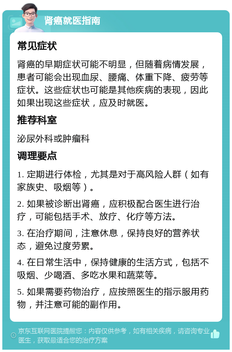 肾癌就医指南 常见症状 肾癌的早期症状可能不明显，但随着病情发展，患者可能会出现血尿、腰痛、体重下降、疲劳等症状。这些症状也可能是其他疾病的表现，因此如果出现这些症状，应及时就医。 推荐科室 泌尿外科或肿瘤科 调理要点 1. 定期进行体检，尤其是对于高风险人群（如有家族史、吸烟等）。 2. 如果被诊断出肾癌，应积极配合医生进行治疗，可能包括手术、放疗、化疗等方法。 3. 在治疗期间，注意休息，保持良好的营养状态，避免过度劳累。 4. 在日常生活中，保持健康的生活方式，包括不吸烟、少喝酒、多吃水果和蔬菜等。 5. 如果需要药物治疗，应按照医生的指示服用药物，并注意可能的副作用。