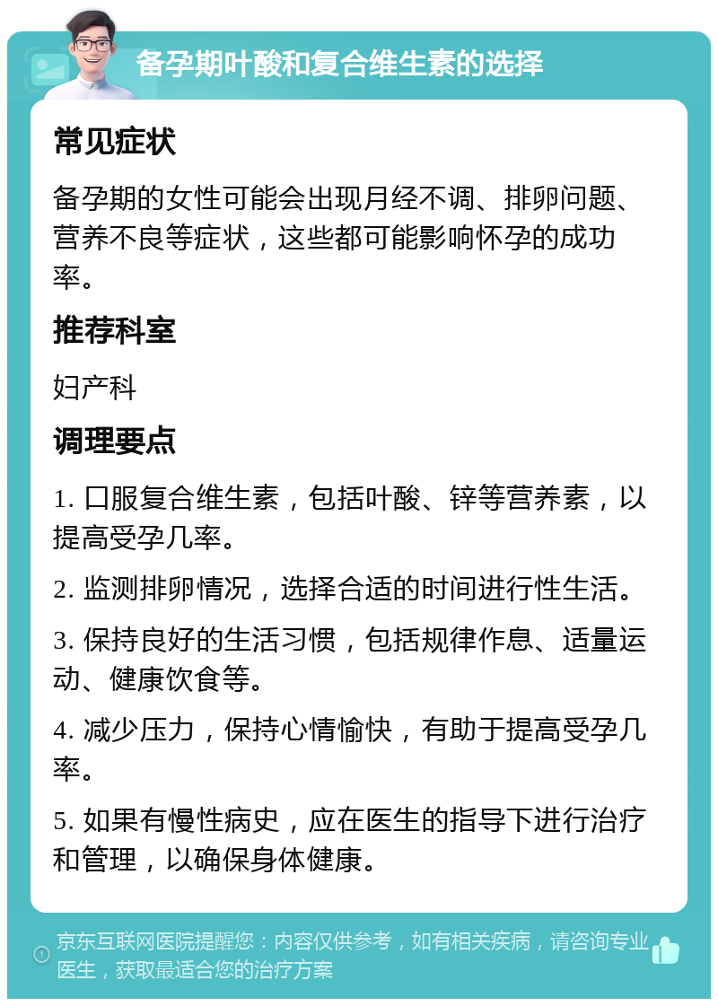 备孕期叶酸和复合维生素的选择 常见症状 备孕期的女性可能会出现月经不调、排卵问题、营养不良等症状，这些都可能影响怀孕的成功率。 推荐科室 妇产科 调理要点 1. 口服复合维生素，包括叶酸、锌等营养素，以提高受孕几率。 2. 监测排卵情况，选择合适的时间进行性生活。 3. 保持良好的生活习惯，包括规律作息、适量运动、健康饮食等。 4. 减少压力，保持心情愉快，有助于提高受孕几率。 5. 如果有慢性病史，应在医生的指导下进行治疗和管理，以确保身体健康。