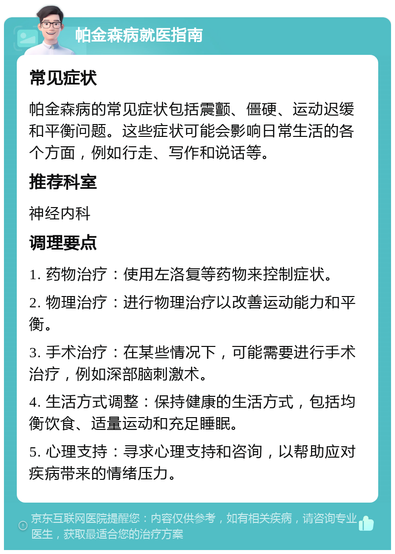 帕金森病就医指南 常见症状 帕金森病的常见症状包括震颤、僵硬、运动迟缓和平衡问题。这些症状可能会影响日常生活的各个方面，例如行走、写作和说话等。 推荐科室 神经内科 调理要点 1. 药物治疗：使用左洛复等药物来控制症状。 2. 物理治疗：进行物理治疗以改善运动能力和平衡。 3. 手术治疗：在某些情况下，可能需要进行手术治疗，例如深部脑刺激术。 4. 生活方式调整：保持健康的生活方式，包括均衡饮食、适量运动和充足睡眠。 5. 心理支持：寻求心理支持和咨询，以帮助应对疾病带来的情绪压力。