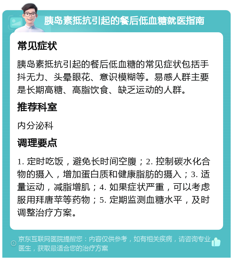 胰岛素抵抗引起的餐后低血糖就医指南 常见症状 胰岛素抵抗引起的餐后低血糖的常见症状包括手抖无力、头晕眼花、意识模糊等。易感人群主要是长期高糖、高脂饮食、缺乏运动的人群。 推荐科室 内分泌科 调理要点 1. 定时吃饭，避免长时间空腹；2. 控制碳水化合物的摄入，增加蛋白质和健康脂肪的摄入；3. 适量运动，减脂增肌；4. 如果症状严重，可以考虑服用拜唐苹等药物；5. 定期监测血糖水平，及时调整治疗方案。