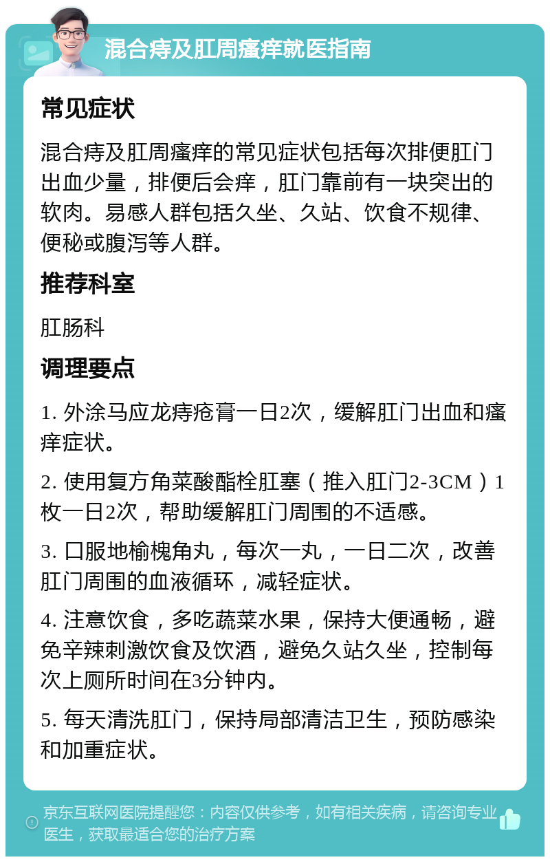 混合痔及肛周瘙痒就医指南 常见症状 混合痔及肛周瘙痒的常见症状包括每次排便肛门出血少量，排便后会痒，肛门靠前有一块突出的软肉。易感人群包括久坐、久站、饮食不规律、便秘或腹泻等人群。 推荐科室 肛肠科 调理要点 1. 外涂马应龙痔疮膏一日2次，缓解肛门出血和瘙痒症状。 2. 使用复方角菜酸酯栓肛塞（推入肛门2-3CM）1枚一日2次，帮助缓解肛门周围的不适感。 3. 口服地榆槐角丸，每次一丸，一日二次，改善肛门周围的血液循环，减轻症状。 4. 注意饮食，多吃蔬菜水果，保持大便通畅，避免辛辣刺激饮食及饮酒，避免久站久坐，控制每次上厕所时间在3分钟内。 5. 每天清洗肛门，保持局部清洁卫生，预防感染和加重症状。