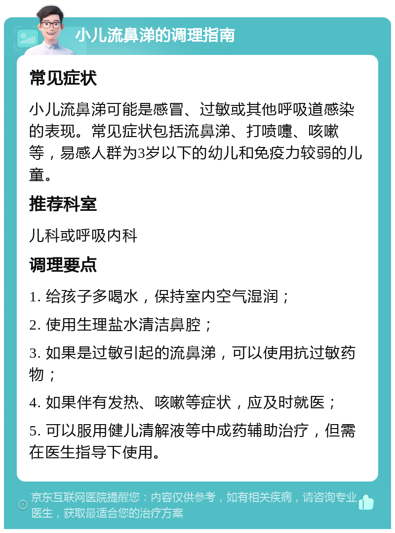 小儿流鼻涕的调理指南 常见症状 小儿流鼻涕可能是感冒、过敏或其他呼吸道感染的表现。常见症状包括流鼻涕、打喷嚏、咳嗽等，易感人群为3岁以下的幼儿和免疫力较弱的儿童。 推荐科室 儿科或呼吸内科 调理要点 1. 给孩子多喝水，保持室内空气湿润； 2. 使用生理盐水清洁鼻腔； 3. 如果是过敏引起的流鼻涕，可以使用抗过敏药物； 4. 如果伴有发热、咳嗽等症状，应及时就医； 5. 可以服用健儿清解液等中成药辅助治疗，但需在医生指导下使用。