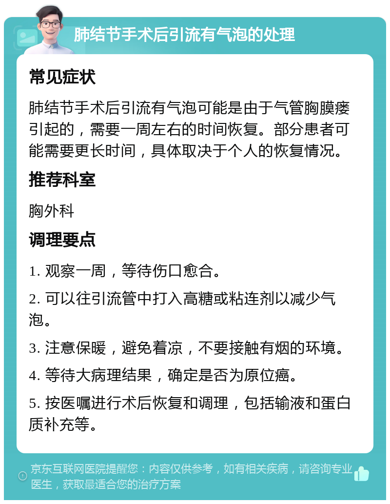 肺结节手术后引流有气泡的处理 常见症状 肺结节手术后引流有气泡可能是由于气管胸膜瘘引起的，需要一周左右的时间恢复。部分患者可能需要更长时间，具体取决于个人的恢复情况。 推荐科室 胸外科 调理要点 1. 观察一周，等待伤口愈合。 2. 可以往引流管中打入高糖或粘连剂以减少气泡。 3. 注意保暖，避免着凉，不要接触有烟的环境。 4. 等待大病理结果，确定是否为原位癌。 5. 按医嘱进行术后恢复和调理，包括输液和蛋白质补充等。