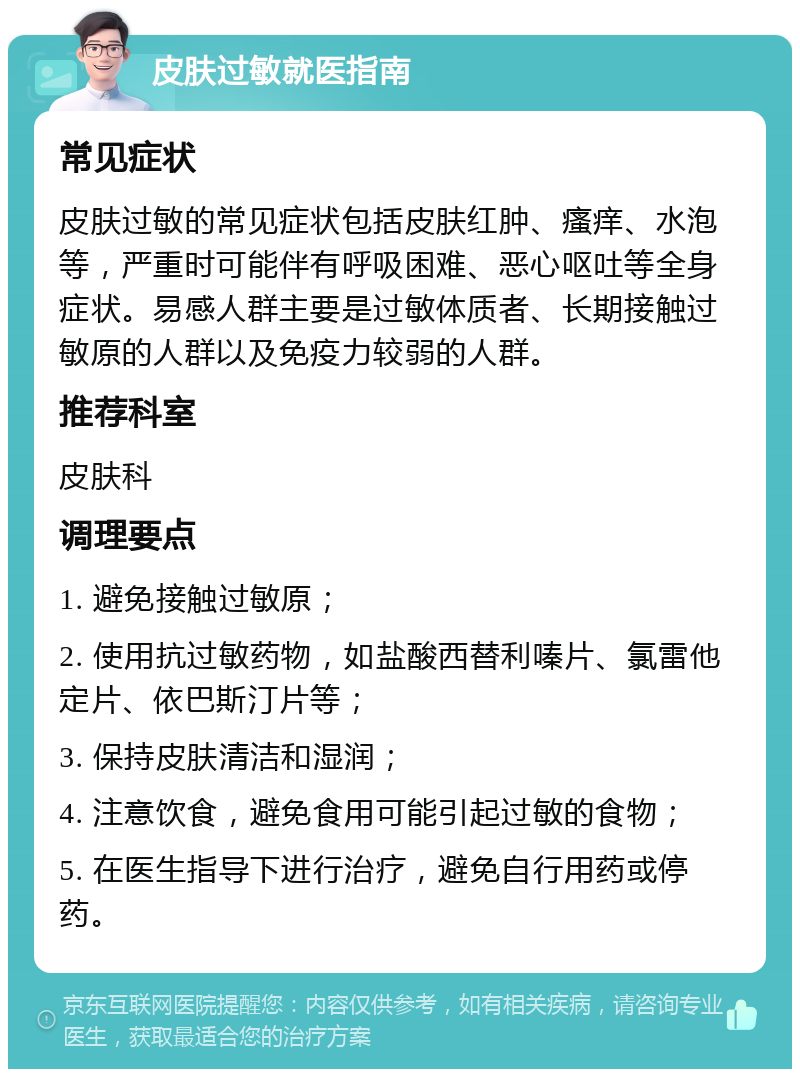 皮肤过敏就医指南 常见症状 皮肤过敏的常见症状包括皮肤红肿、瘙痒、水泡等，严重时可能伴有呼吸困难、恶心呕吐等全身症状。易感人群主要是过敏体质者、长期接触过敏原的人群以及免疫力较弱的人群。 推荐科室 皮肤科 调理要点 1. 避免接触过敏原； 2. 使用抗过敏药物，如盐酸西替利嗪片、氯雷他定片、依巴斯汀片等； 3. 保持皮肤清洁和湿润； 4. 注意饮食，避免食用可能引起过敏的食物； 5. 在医生指导下进行治疗，避免自行用药或停药。