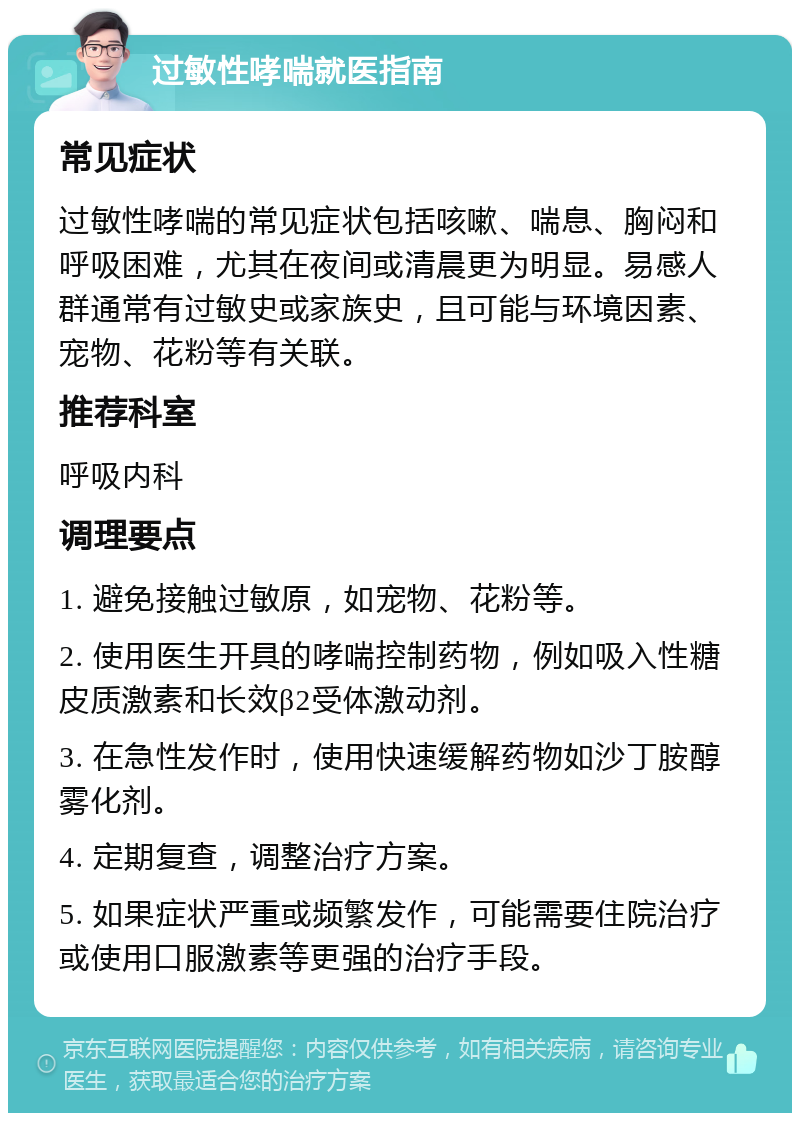 过敏性哮喘就医指南 常见症状 过敏性哮喘的常见症状包括咳嗽、喘息、胸闷和呼吸困难，尤其在夜间或清晨更为明显。易感人群通常有过敏史或家族史，且可能与环境因素、宠物、花粉等有关联。 推荐科室 呼吸内科 调理要点 1. 避免接触过敏原，如宠物、花粉等。 2. 使用医生开具的哮喘控制药物，例如吸入性糖皮质激素和长效β2受体激动剂。 3. 在急性发作时，使用快速缓解药物如沙丁胺醇雾化剂。 4. 定期复查，调整治疗方案。 5. 如果症状严重或频繁发作，可能需要住院治疗或使用口服激素等更强的治疗手段。